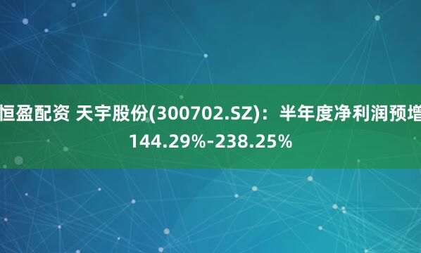 恒盈配资 天宇股份(300702.SZ)：半年度净利润预增144.29%-238.25%
