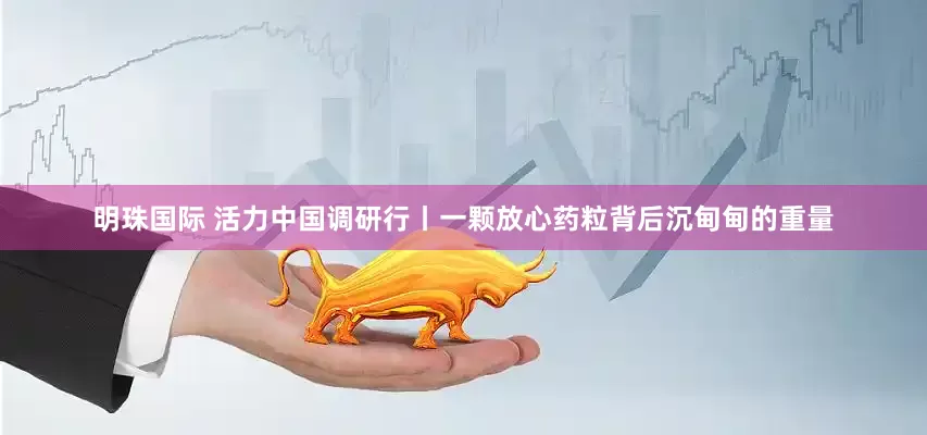 明珠国际 活力中国调研行丨一颗放心药粒背后沉甸甸的重量