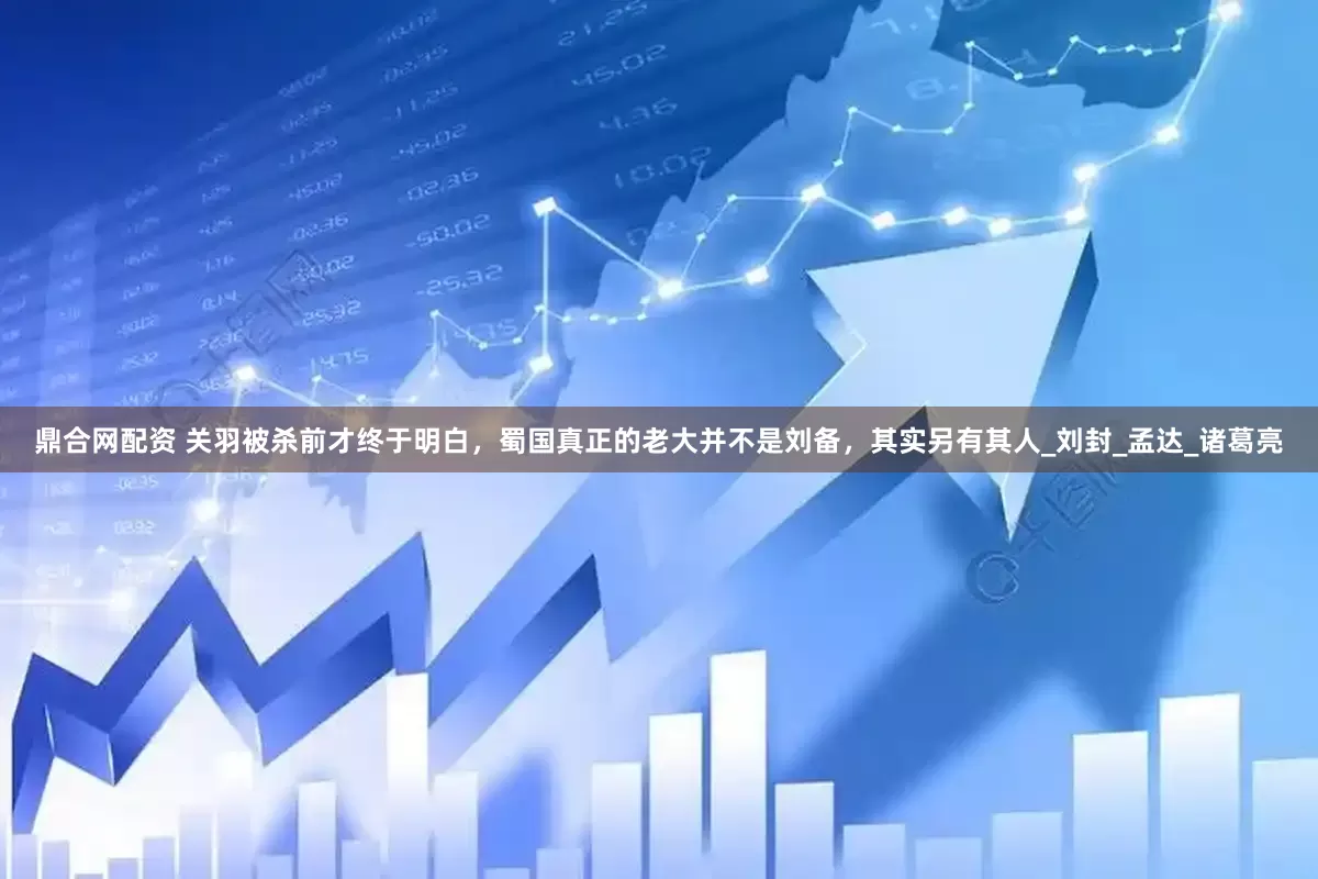 鼎合网配资 关羽被杀前才终于明白，蜀国真正的老大并不是刘备，其实另有其人_刘封_孟达_诸葛亮