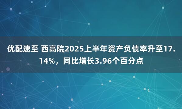 优配速至 西高院2025上半年资产负债率升至17.14%，同比增长3.96个百分点