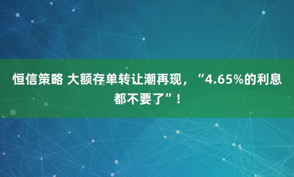 恒信策略 大额存单转让潮再现，“4.65%的利息都不要了”！