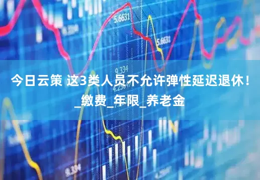 今日云策 这3类人员不允许弹性延迟退休！_缴费_年限_养老金