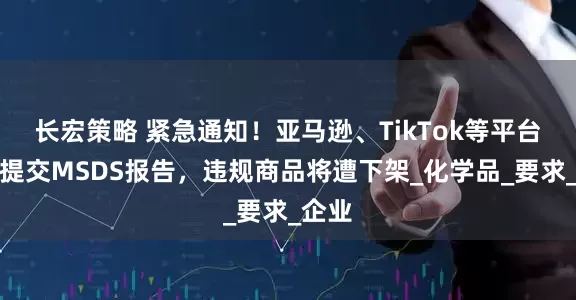 长宏策略 紧急通知！亚马逊、TikTok等平台强制提交MSDS报告，违规商品将遭下架_化学品_要求_企业