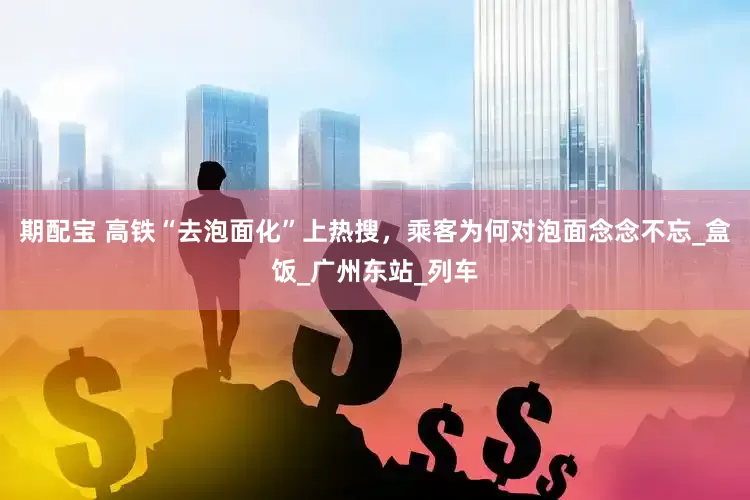 期配宝 高铁“去泡面化”上热搜，乘客为何对泡面念念不忘_盒饭_广州东站_列车