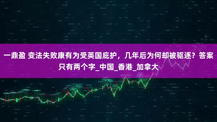 一鼎盈 变法失败康有为受英国庇护，几年后为何却被驱逐？答案只有两个字_中国_香港_加拿大