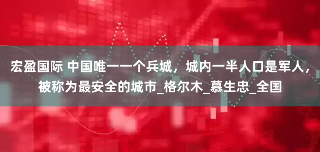 宏盈国际 中国唯一一个兵城，城内一半人口是军人，被称为最安全的城市_格尔木_慕生忠_全国