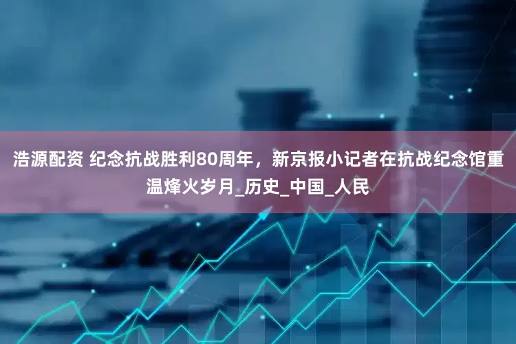 浩源配资 纪念抗战胜利80周年，新京报小记者在抗战纪念馆重温烽火岁月_历史_中国_人民
