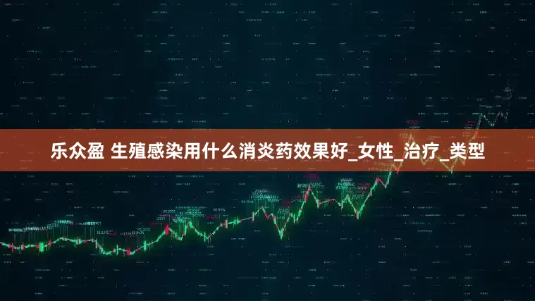 乐众盈 生殖感染用什么消炎药效果好_女性_治疗_类型