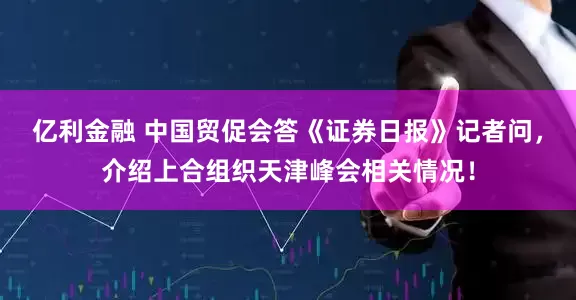 亿利金融 中国贸促会答《证券日报》记者问，介绍上合组织天津峰会相关情况！