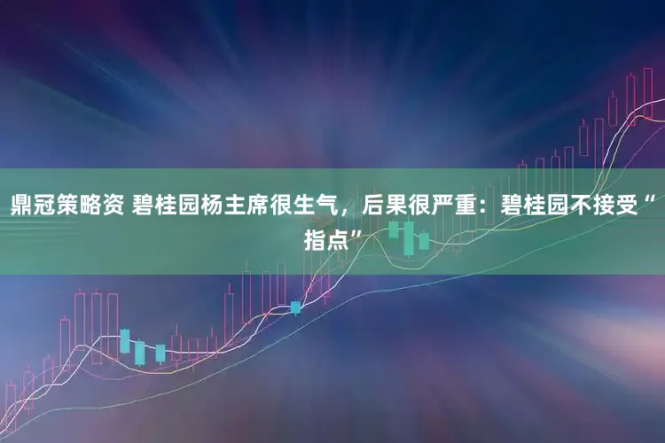 鼎冠策略资 碧桂园杨主席很生气，后果很严重：碧桂园不接受“指点”