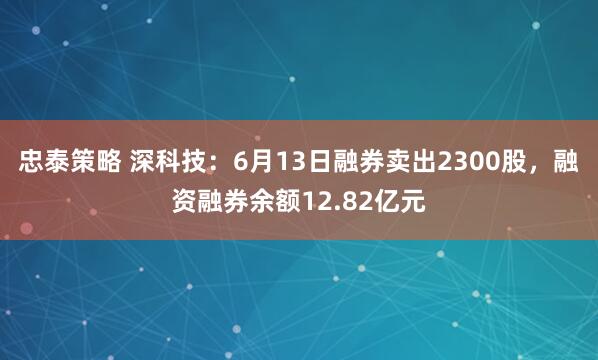 忠泰策略 深科技：6月13日融券卖出2300股，融资融券余额12.82亿元
