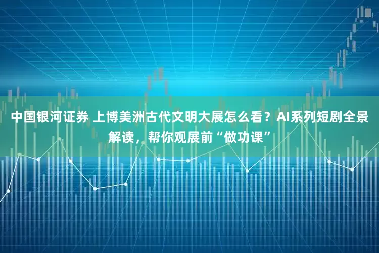 中国银河证券 上博美洲古代文明大展怎么看？AI系列短剧全景解读，帮你观展前“做功课”